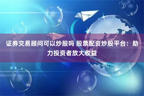 证券交易顾问可以炒股吗 股票配资炒股平台：助力投资者放大收益