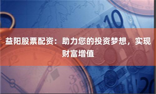 益阳股票配资：助力您的投资梦想，实现财富增值