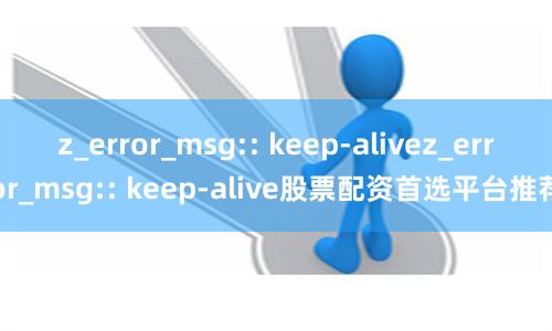 z_error_msg:: keep-alivez_error_msg:: keep-alive股票配资首选平台推荐
