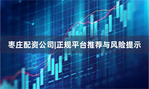 枣庄配资公司|正规平台推荐与风险提示