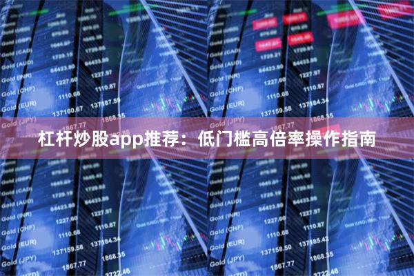 杠杆炒股app推荐：低门槛高倍率操作指南